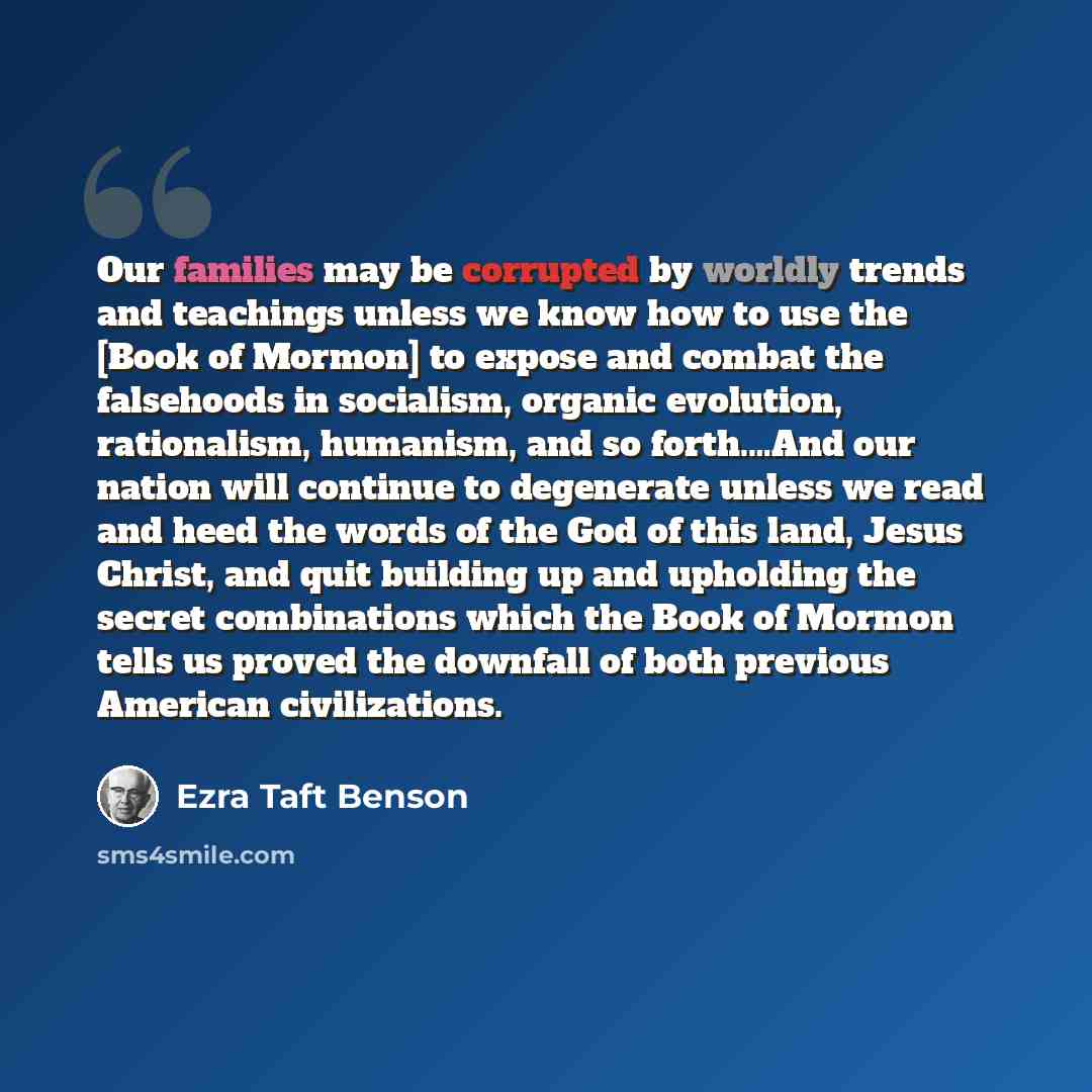 “Our families may be corrupted by worldly trends and teachings unless we know how to use the [Book of Mormon] to expose and combat the falsehoods in socialism, organic evolution, rationalism, humanism, and so forth.…And our nation will continue to degenerate unless we read and heed the words of the…” quote by Ezra Taft Benson