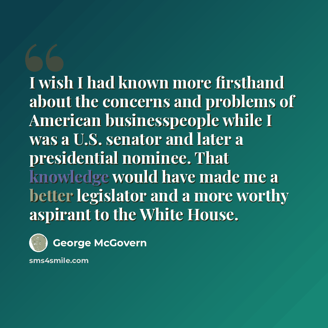 “I wish I had known more firsthand about the concerns and problems of American businesspeople while I was a U.S. senator and later a presidential nominee. That knowledge would have made me a better legislator and a more worthy aspirant to the White House.” quote by George McGovern