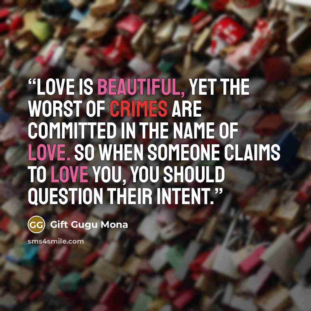 “Love is beautiful, yet the worst of crimes are committed in the name of love. So when someone claims to love you, you should question their intent.” quote by Gift Gugu Mona