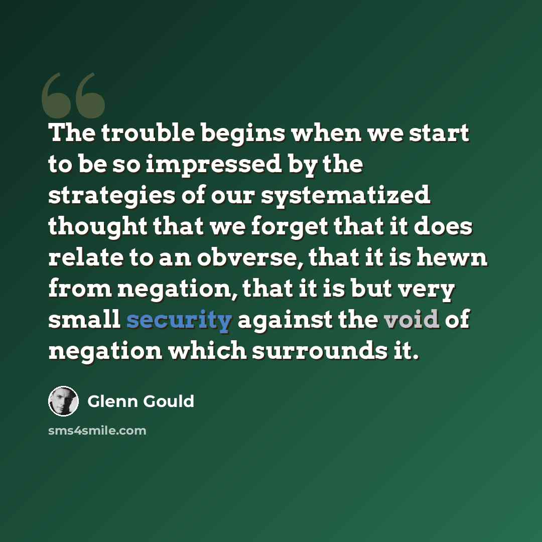 “The trouble begins when we start to be so impressed by the strategies of our systematized thought that we forget that it does relate to an obverse, that it is hewn from negation, that it is but very small security against the void of negation which surrounds it.” quote by Glenn Gould