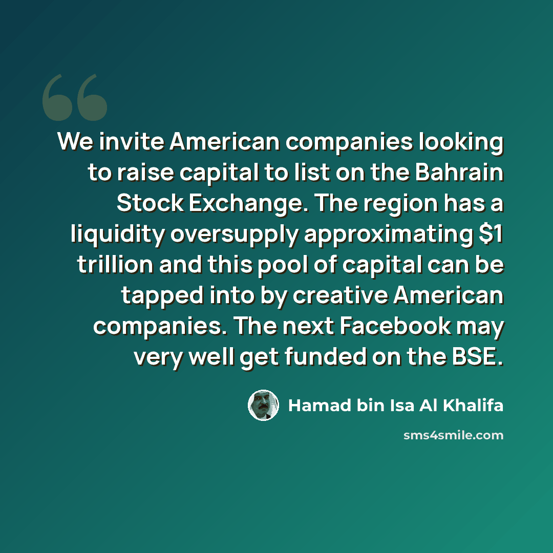 “We invite American companies looking to raise capital to list on the Bahrain Stock Exchange. The region has a liquidity oversupply approximating $1 trillion and this pool of capital can be tapped into by creative American companies. The next Facebook may very well get funded on the BSE.” quote by Hamad bin Isa Al Khalifa