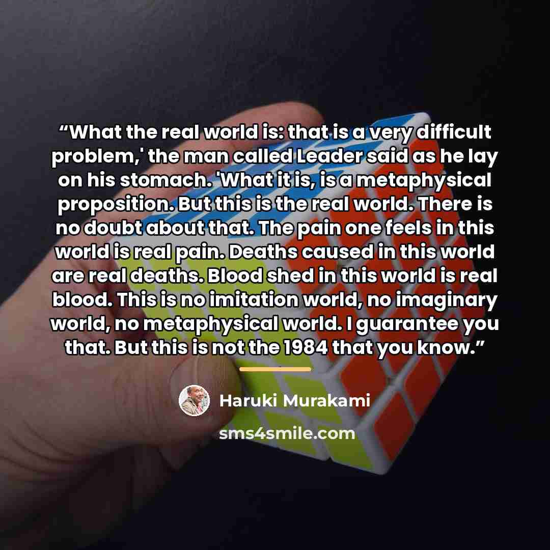 “What the real world is: that is a very difficult problem,' the man called Leader said as he lay on his stomach. 'What it is, is a metaphysical proposition. But this is the real world. There is no doubt about that. The pain one feels in this world is real pain. Deaths caused in this world are real…” quote by Haruki Murakami