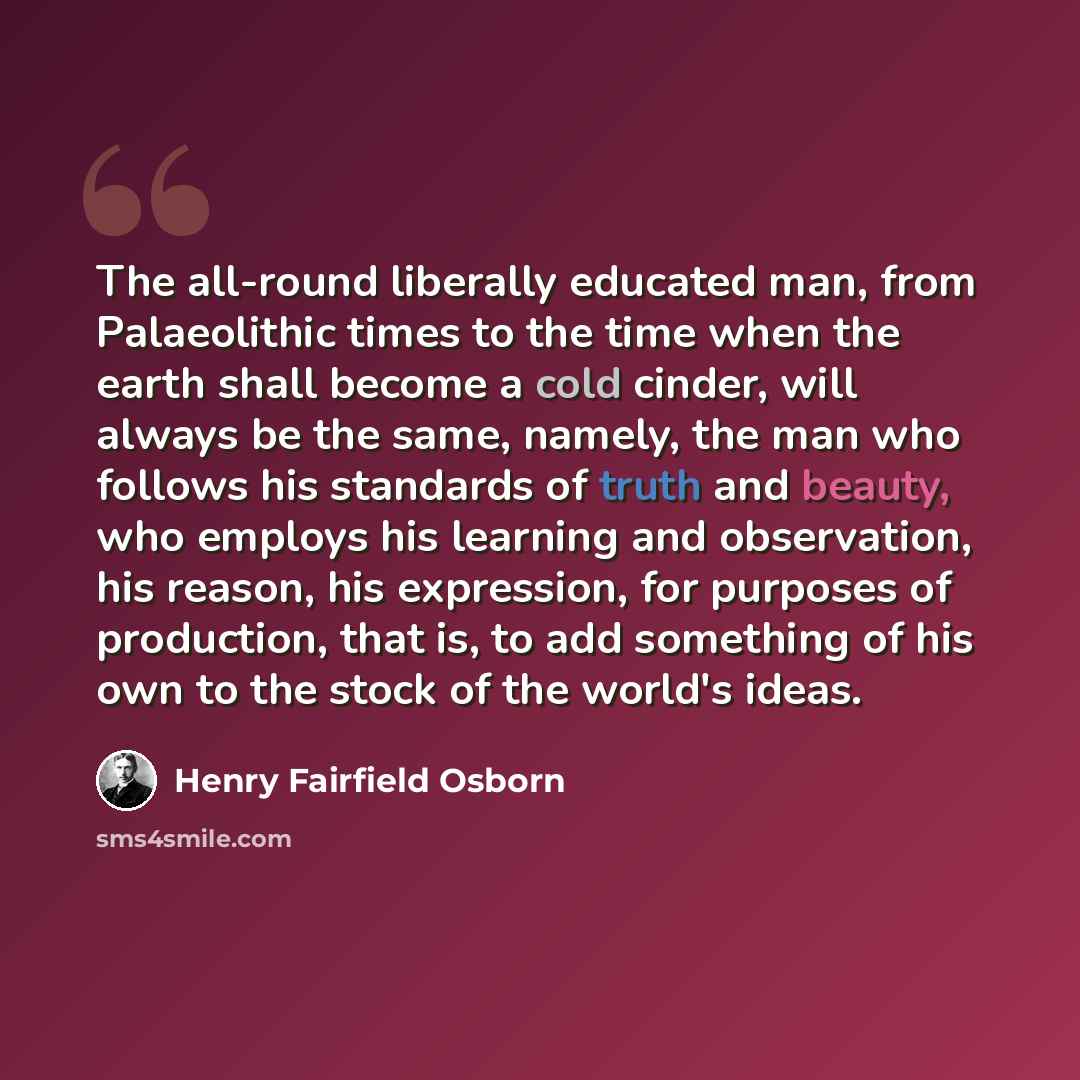“The all-round liberally educated man, from Palaeolithic times to the time when the earth shall become a cold cinder, will always be the same, namely, the man who follows his standards of truth and beauty, who employs his learning and observation, his reason, his expression, for purposes of…” quote by Henry Fairfield Osborn