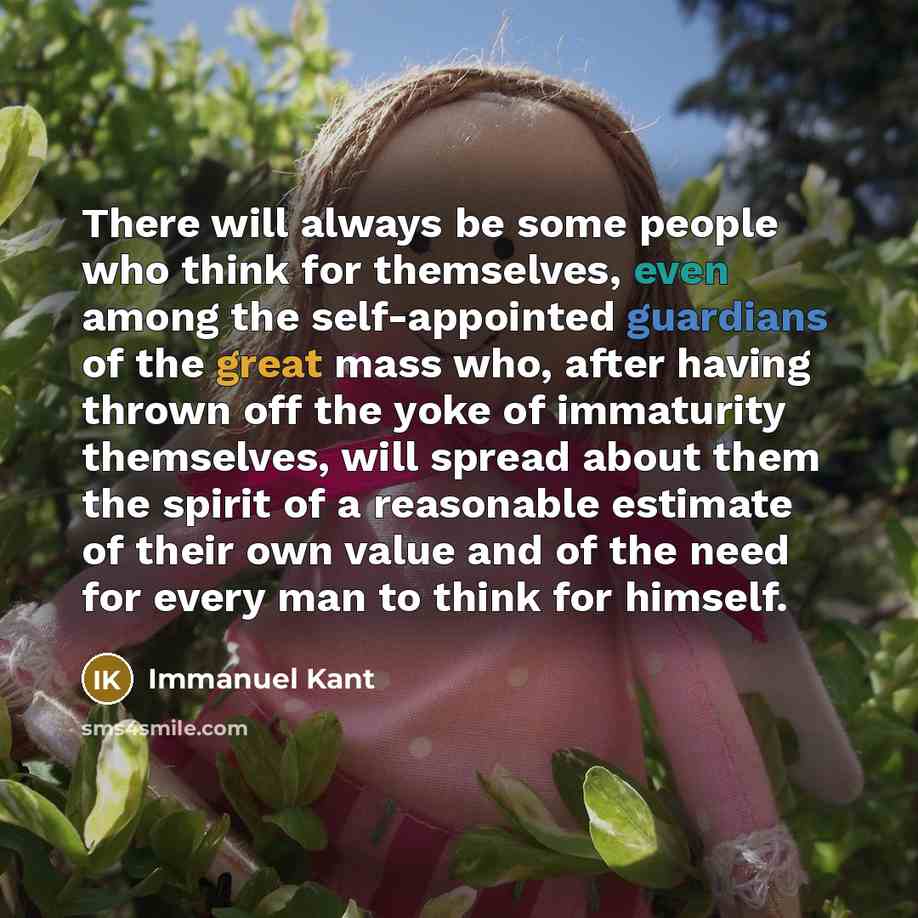 “There will always be some people who think for themselves, even among the self-appointed guardians of the great mass who, after having thrown off the yoke of immaturity themselves, will spread about them the spirit of a reasonable estimate of their own value and of the need for every man to think…” quote by Immanuel Kant