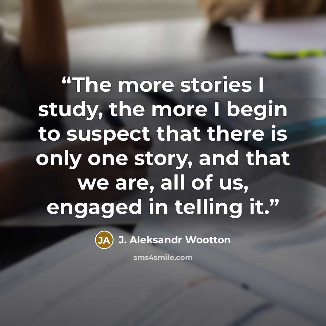 “The more stories I study, the more I begin to suspect that there is only one story, and that we are, all of us, engaged in telling it.” quote by J. Aleksandr Wootton