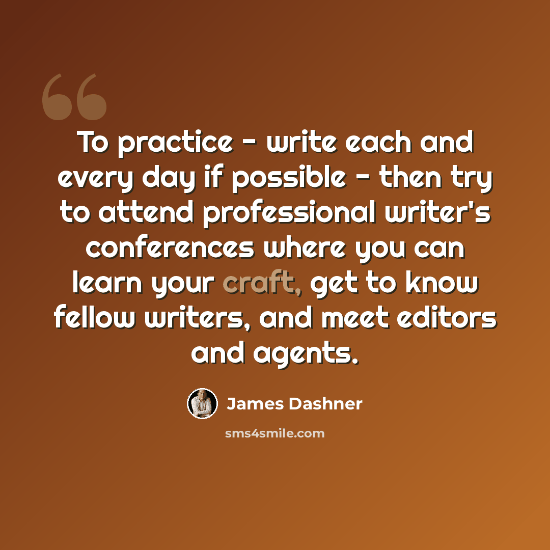 “To practice - write each and every day if possible - then try to attend professional writer's conferences where you can learn your craft, get to know fellow writers, and meet editors and agents.” quote by James Dashner