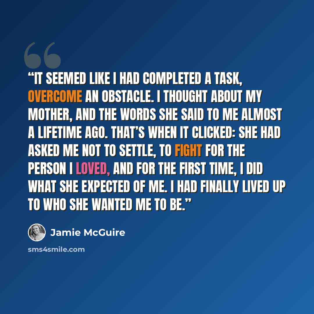 “It seemed like I had completed a task, overcome an obstacle. I thought about my mother, and the words she said to me almost a lifetime ago. That’s when it clicked: she had asked me not to settle, to fight for the person I loved, and for the first time, I did what she expected of me. I had finally…” quote by Jamie McGuire