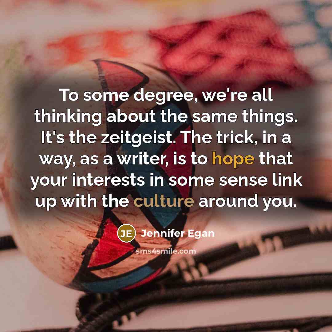 “To some degree, we're all thinking about the same things. It's the zeitgeist. The trick, in a way, as a writer, is to hope that your interests in some sense link up with the culture around you.” quote by Jennifer Egan