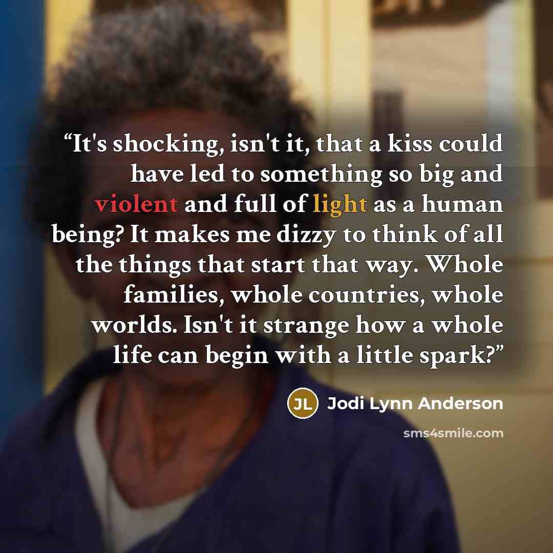 “It's shocking, isn't it, that a kiss could have led to something so big and violent and full of light as a human being? It makes me dizzy to think of all the things that start that way. Whole families, whole countries, whole worlds. Isn't it strange how a whole life can begin with a little spark?” quote by Jodi Lynn Anderson