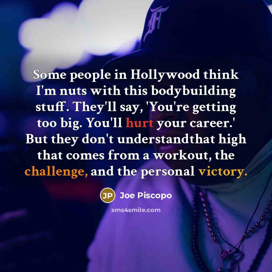 “Some people in Hollywood think I'm nuts with this bodybuilding stuff. They'll say, 'You're getting too big. You'll hurt your career.' But they don't understandthat high that comes from a workout, the challenge, and the personal victory.” quote by Joe Piscopo