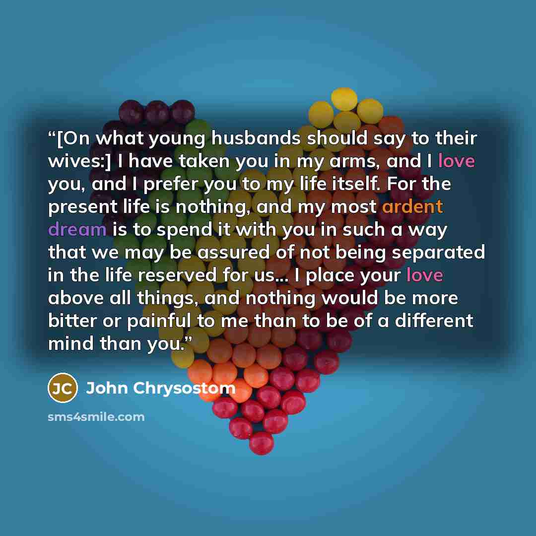 “[On what young husbands should say to their wives:] I have taken you in my arms, and I love you, and I prefer you to my life itself. For the present life is nothing, and my most ardent dream is to spend it with you in such a way that we may be assured of not being separated in the life reserved…” quote by John Chrysostom
