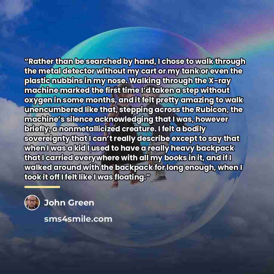 “Rather than be searched by hand, I chose to walk through the metal detector without my cart or my tank or even the plastic nubbins in my nose. Walking through the X-ray machine marked the first time I’d taken a step without oxygen in some months, and it felt pretty amazing to walk unencumbered…” quote by John Green