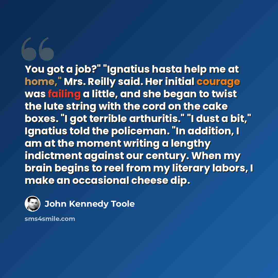 “You got a job?" "Ignatius hasta help me at home," Mrs. Reilly said. Her initial courage was failing a little, and she began to twist the lute string with the cord on the cake boxes. "I got terrible arthuritis." "I dust a bit," Ignatius told the policeman. "In addition, I am at the moment writing a…” quote by John Kennedy Toole