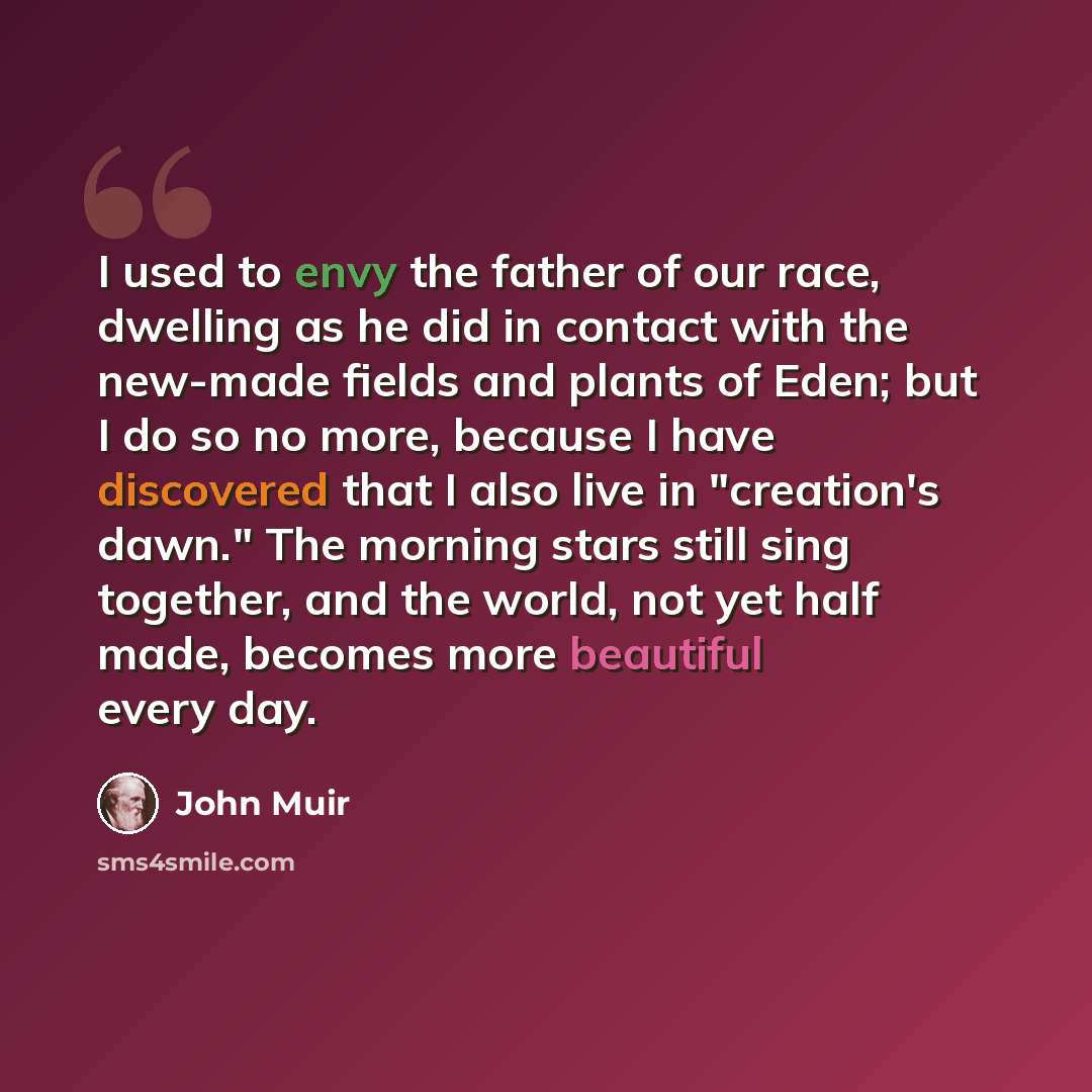 “I used to envy the father of our race, dwelling as he did in contact with the new-made fields and plants of Eden; but I do so no more, because I have discovered that I also live in "creation's dawn." The morning stars still sing together, and the world, not yet half made, becomes more beautiful…” quote by John Muir