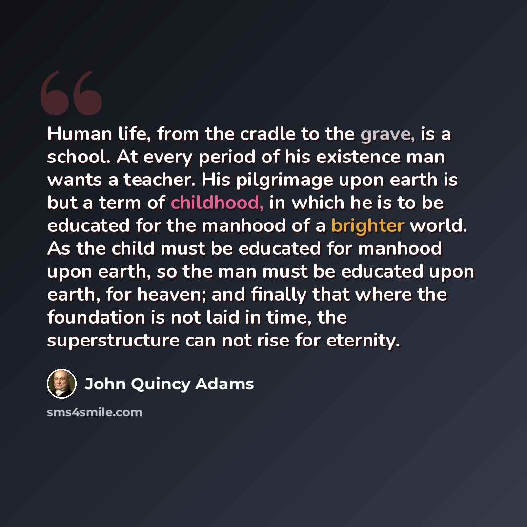 “Human life, from the cradle to the grave, is a school. At every period of his existence man wants a teacher. His pilgrimage upon earth is but a term of childhood, in which he is to be educated for the manhood of a brighter world. As the child must be educated for manhood upon earth, so the man…” quote by John Quincy Adams