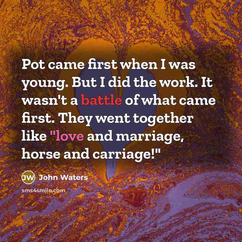 “Pot came first when I was young. But I did the work. It wasn't a battle of what came first. They went together like "love and marriage, horse and carriage!"” quote by John Waters
