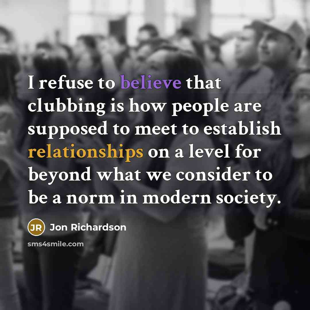“I refuse to believe that clubbing is how people are supposed to meet to establish relationships on a level for beyond what we consider to be a norm in modern society.” quote by Jon Richardson
