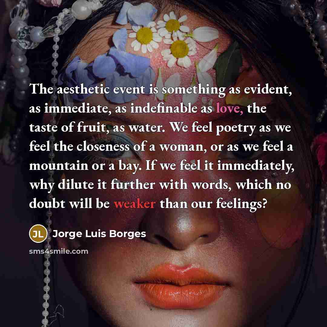 “The aesthetic event is something as evident, as immediate, as indefinable as love, the taste of fruit, as water. We feel poetry as we feel the closeness of a woman, or as we feel a mountain or a bay. If we feel it immediately, why dilute it further with words, which no doubt will be weaker than…” quote by Jorge Luis Borges