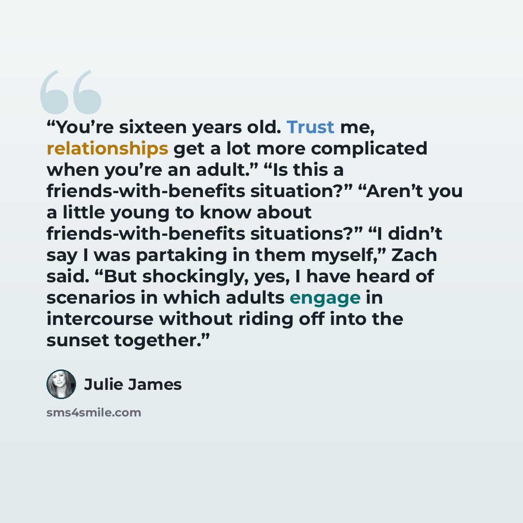 “You’re sixteen years old. Trust me, relationships get a lot more complicated when you’re an adult.” “Is this a friends-with-benefits situation?” “Aren’t you a little young to know about friends-with-benefits situations?” “I didn’t say I was partaking in them myself,” Zach said. “But shockingly…” quote by Julie James