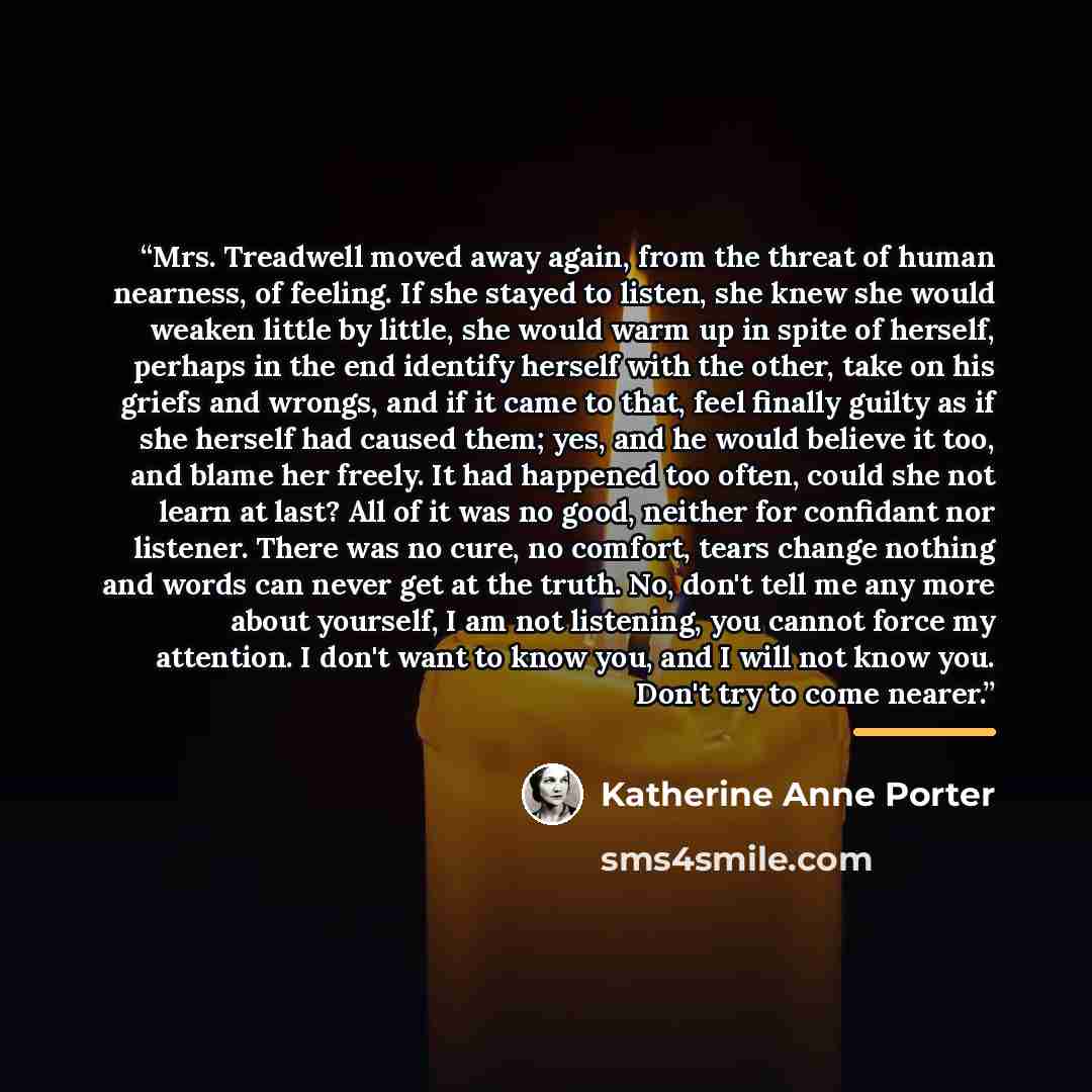“Mrs. Treadwell moved away again, from the threat of human nearness, of feeling. If she stayed to listen, she knew she would weaken little by little, she would warm up in spite of herself, perhaps in the end identify herself with the other, take on his griefs and wrongs, and if it came to that…” quote by Katherine Anne Porter