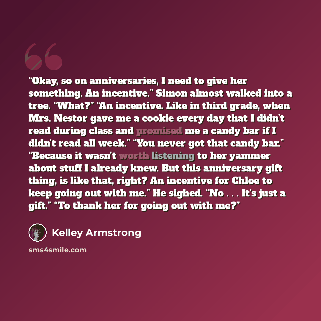 “Okay, so on anniversaries, I need to give her something. An incentive.” Simon almost walked into a tree. “What?” “An incentive. Like in third grade, when Mrs. Nestor gave me a cookie every day that I didn’t read during class and promised me a candy bar if I didn’t read all week.” “You never got…” quote by Kelley Armstrong