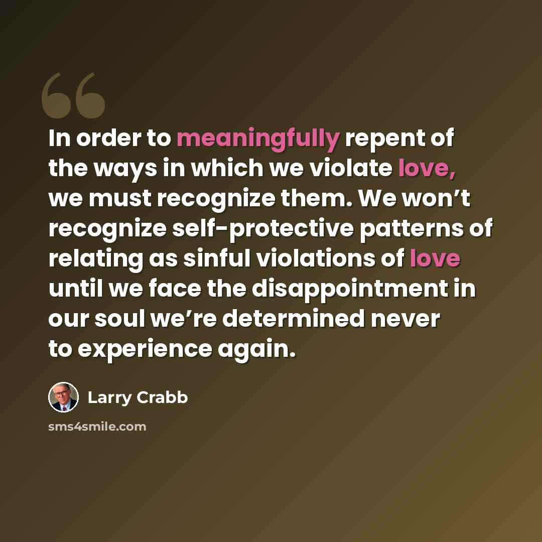 “In order to meaningfully repent of the ways in which we violate love, we must recognize them. We won’t recognize self-protective patterns of relating as sinful violations of love until we face the disappointment in our soul we’re determined never to experience again.” quote by Larry Crabb