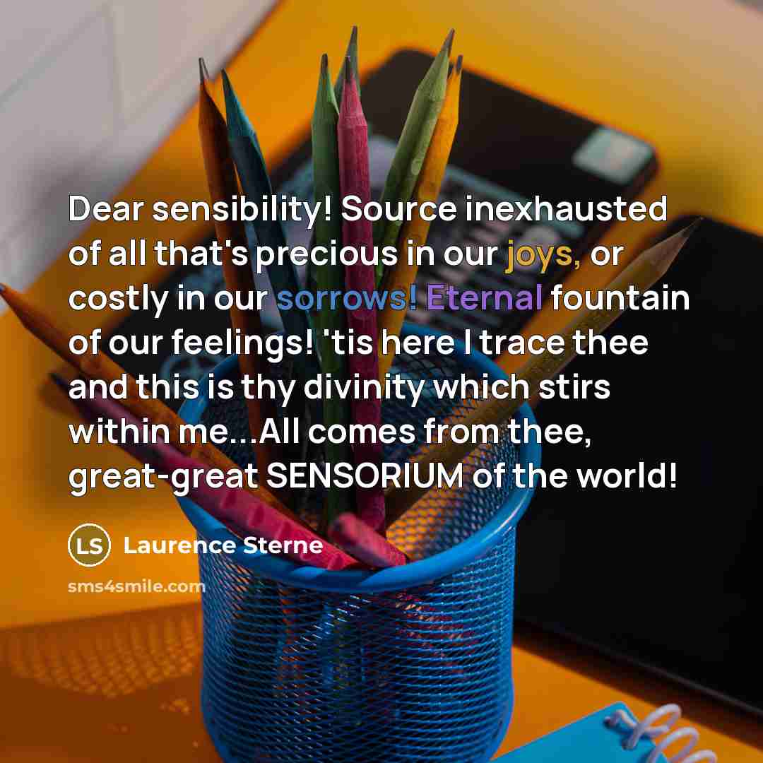 “Dear sensibility! Source inexhausted of all that's precious in our joys, or costly in our sorrows! Eternal fountain of our feelings! 'tis here I trace thee and this is thy divinity which stirs within me...All comes from thee, great-great SENSORIUM of the world!” quote by Laurence Sterne