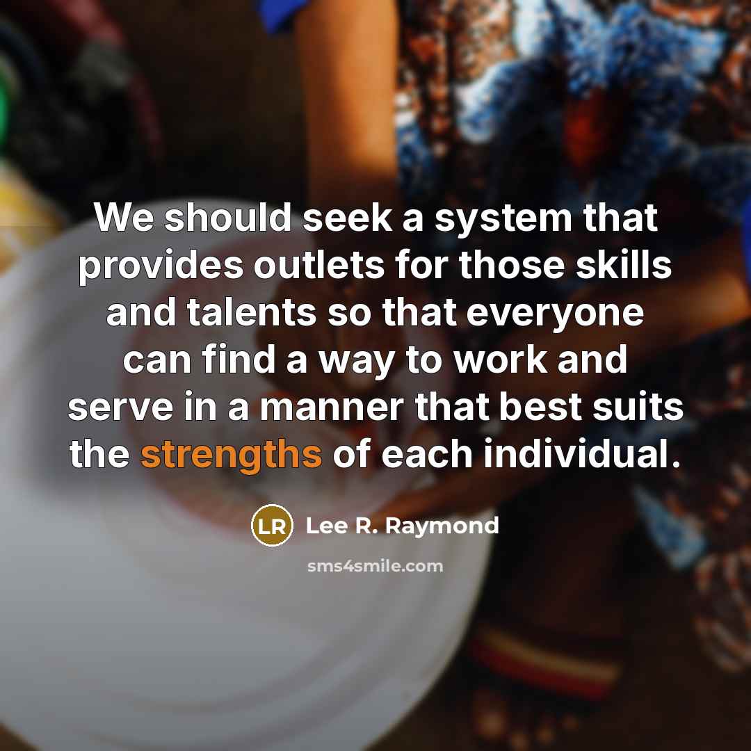 “We should seek a system that provides outlets for those skills and talents so that everyone can find a way to work and serve in a manner that best suits the strengths of each individual.” quote by Lee R. Raymond