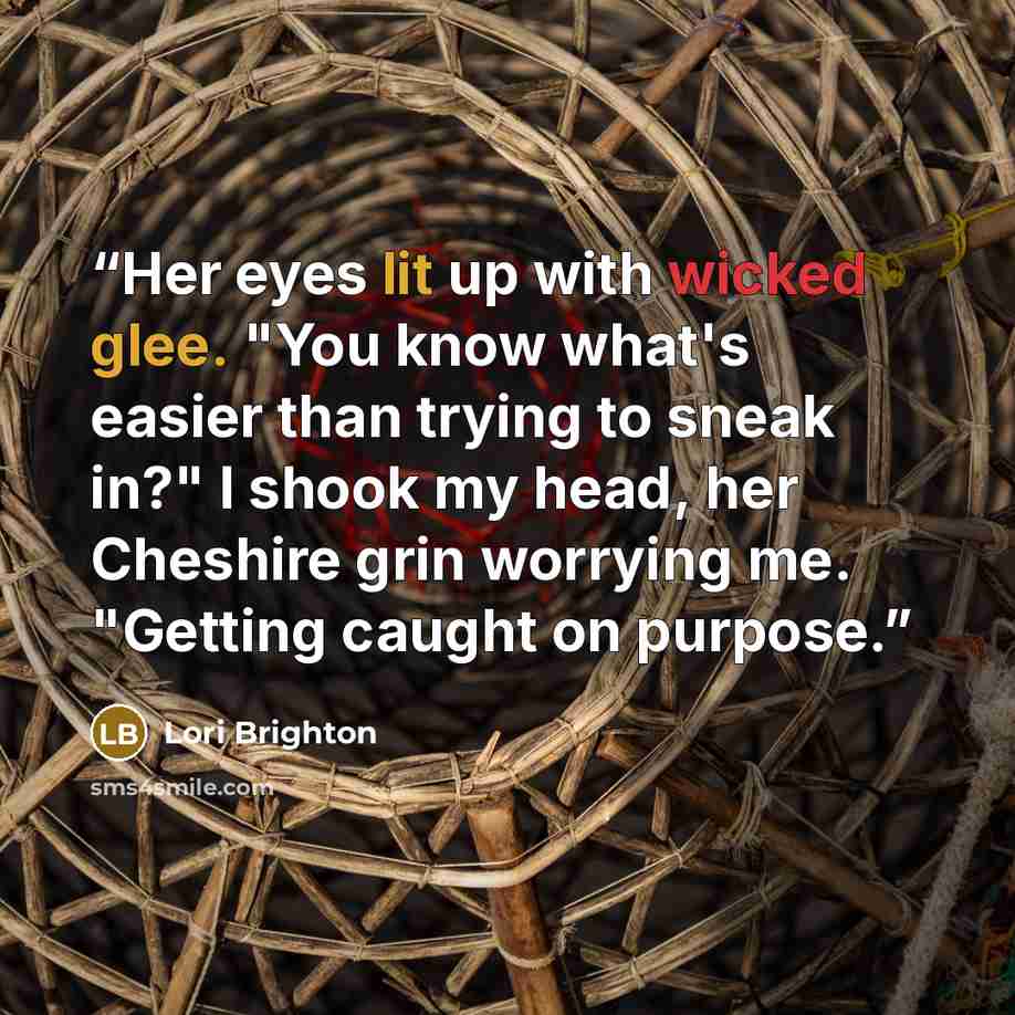 “Her eyes lit up with wicked glee. "You know what's easier than trying to sneak in?" I shook my head, her Cheshire grin worrying me. "Getting caught on purpose.” quote by Lori Brighton