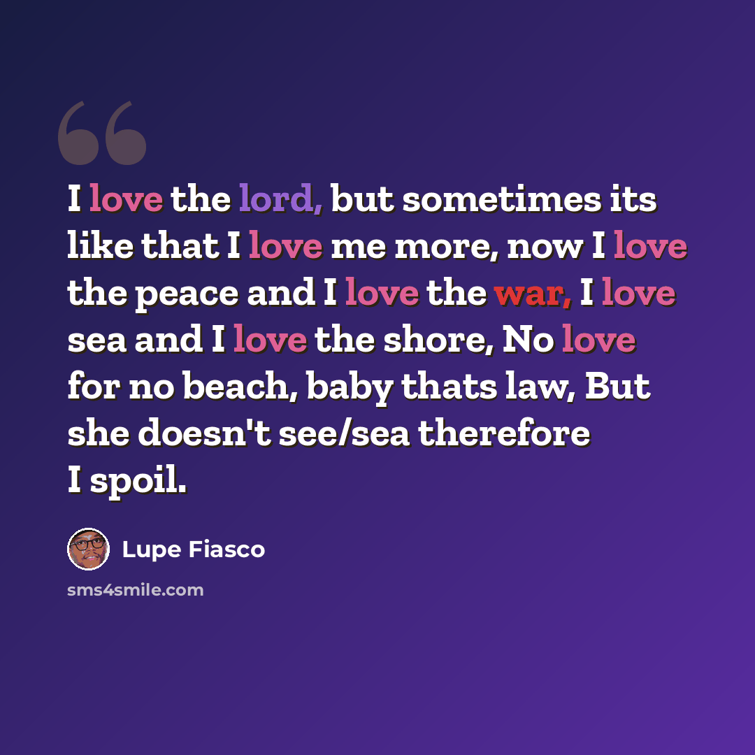 “I love the lord, but sometimes its like that I love me more, now I love the peace and I love the war, I love sea and I love the shore, No love for no beach, baby thats law, But she doesn't see/sea therefore I spoil.” quote by Lupe Fiasco