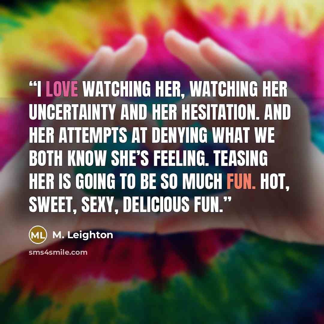 “I love watching her, watching her uncertainty and her hesitation. And her attempts at denying what we both know she’s feeling. Teasing her is going to be so much fun. Hot, sweet, sexy, delicious fun.” quote by M. Leighton