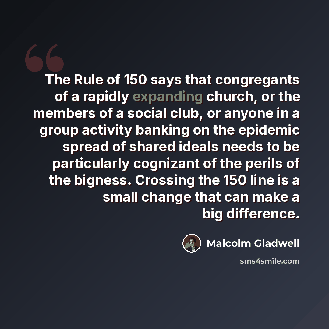 “The Rule of 150 says that congregants of a rapidly expanding church, or the members of a social club, or anyone in a group activity banking on the epidemic spread of shared ideals needs to be particularly cognizant of the perils of the bigness. Crossing the 150 line is a small change that can make…” quote by Malcolm Gladwell