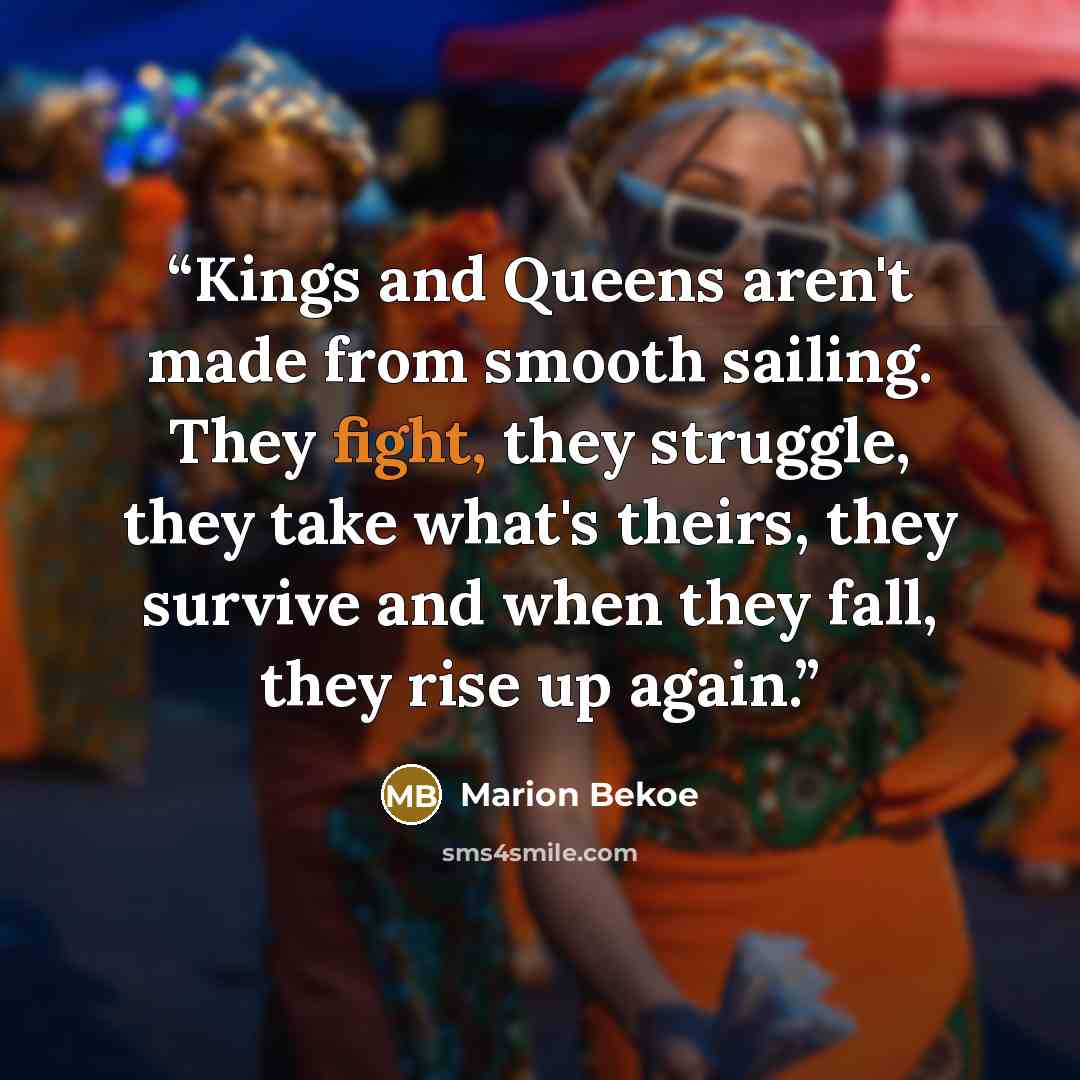 “Kings and Queens aren't made from smooth sailing. They fight, they struggle, they take what's theirs, they survive and when they fall, they rise up again.” quote by Marion Bekoe