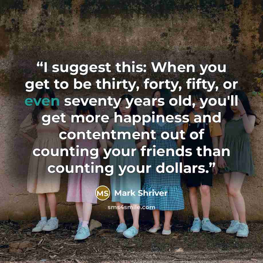 “I suggest this: When you get to be thirty, forty, fifty, or even seventy years old, you'll get more happiness and contentment out of counting your friends than counting your dollars.” quote by Mark Shriver