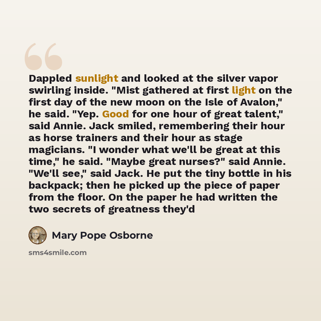 “Dappled sunlight and looked at the silver vapor swirling inside. "Mist gathered at first light on the first day of the new moon on the Isle of Avalon," he said. "Yep. Good for one hour of great talent," said Annie. Jack smiled, remembering their hour as horse trainers and their hour as stage…” quote by Mary Pope Osborne
