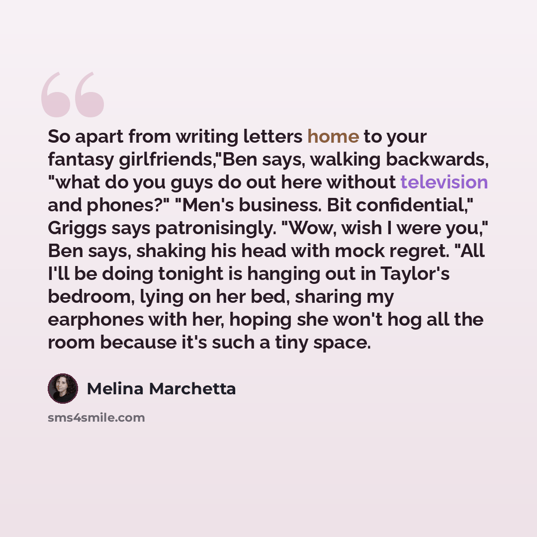 “So apart from writing letters home to your fantasy girlfriends,"Ben says, walking backwards, "what do you guys do out here without television and phones?" "Men's business. Bit confidential," Griggs says patronisingly. "Wow, wish I were you," Ben says, shaking his head with mock regret. "All I'll…” quote by Melina Marchetta