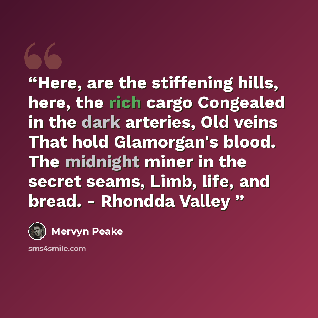 “Here, are the stiffening hills, here, the rich cargo Congealed in the dark arteries, Old veins That hold Glamorgan's blood. The midnight miner in the secret seams, Limb, life, and bread. - Rhondda Valley” quote by Mervyn Peake