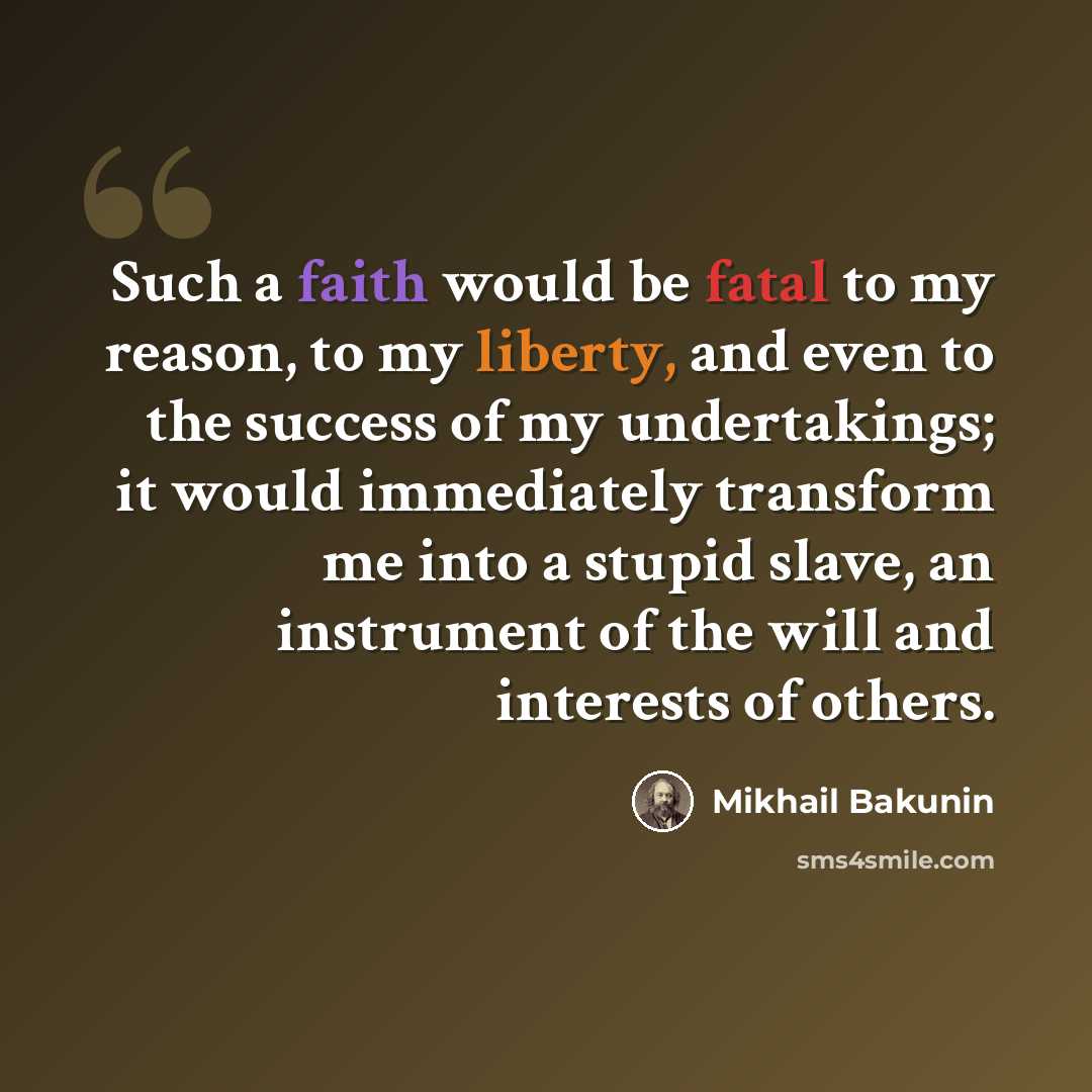 “Such a faith would be fatal to my reason, to my liberty, and even to the success of my undertakings; it would immediately transform me into a stupid slave, an instrument of the will and interests of others.” quote by Mikhail Bakunin