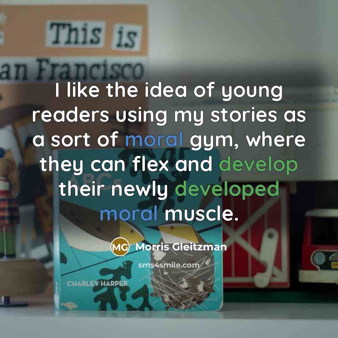 “I like the idea of young readers using my stories as a sort of moral gym, where they can flex and develop their newly developed moral muscle.” quote by Morris Gleitzman