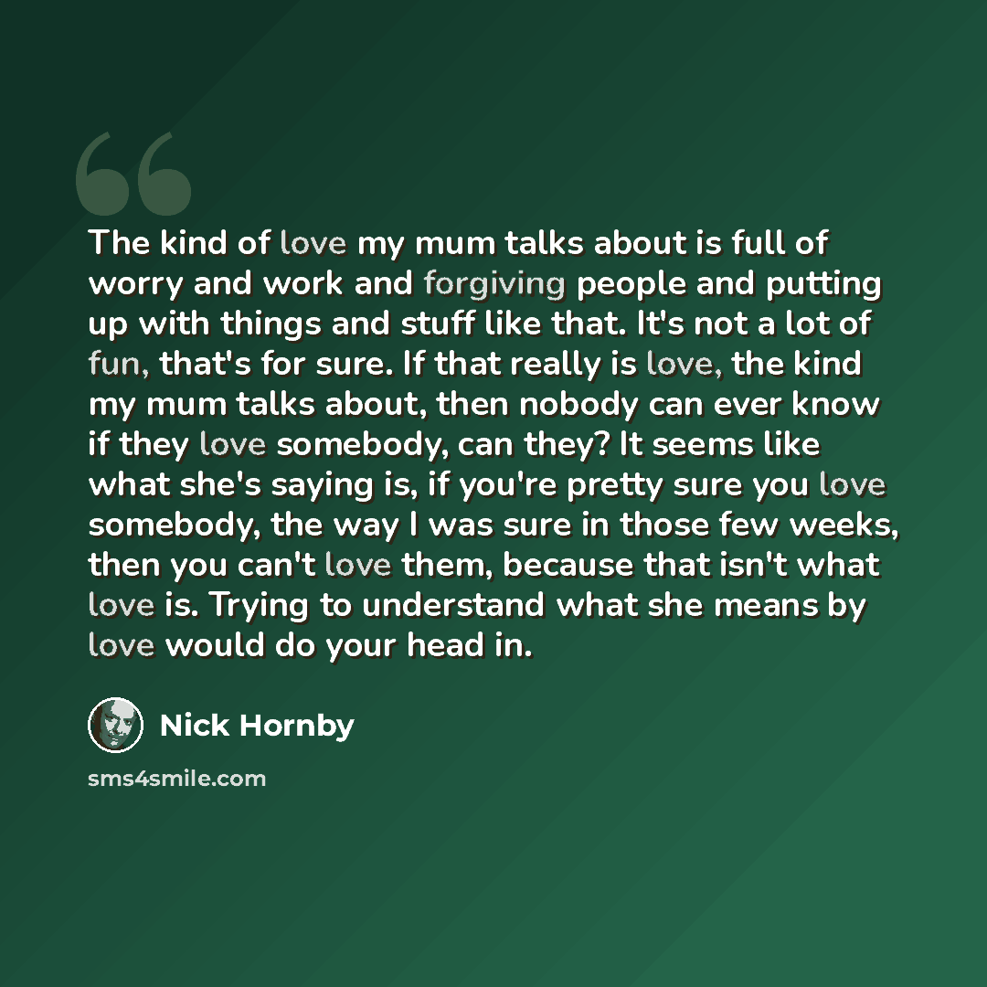 “The kind of love my mum talks about is full of worry and work and forgiving people and putting up with things and stuff like that. It's not a lot of fun, that's for sure. If that really is love, the kind my mum talks about, then nobody can ever know if they love somebody, can they? It seems like…” quote by Nick Hornby
