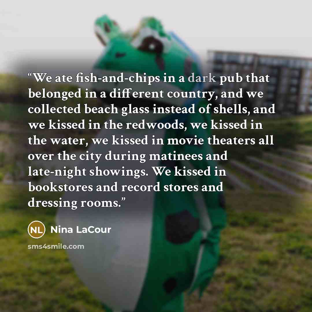 “We ate fish-and-chips in a dark pub that belonged in a different country, and we collected beach glass instead of shells, and we kissed in the redwoods, we kissed in the water, we kissed in movie theaters all over the city during matinees and late-night showings. We kissed in bookstores and record…” quote by Nina LaCour