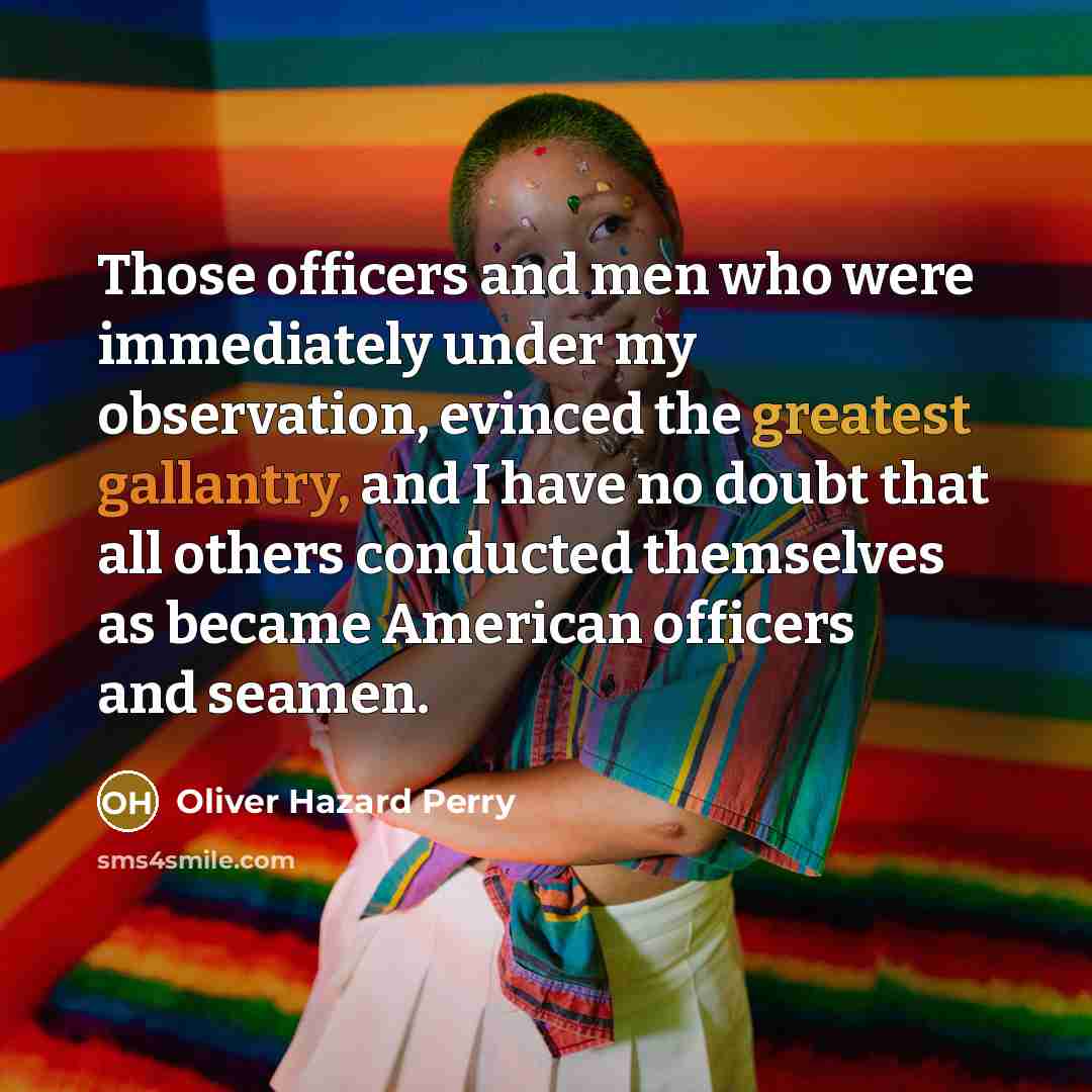 “Those officers and men who were immediately under my observation, evinced the greatest gallantry, and I have no doubt that all others conducted themselves as became American officers and seamen.” quote by Oliver Hazard Perry