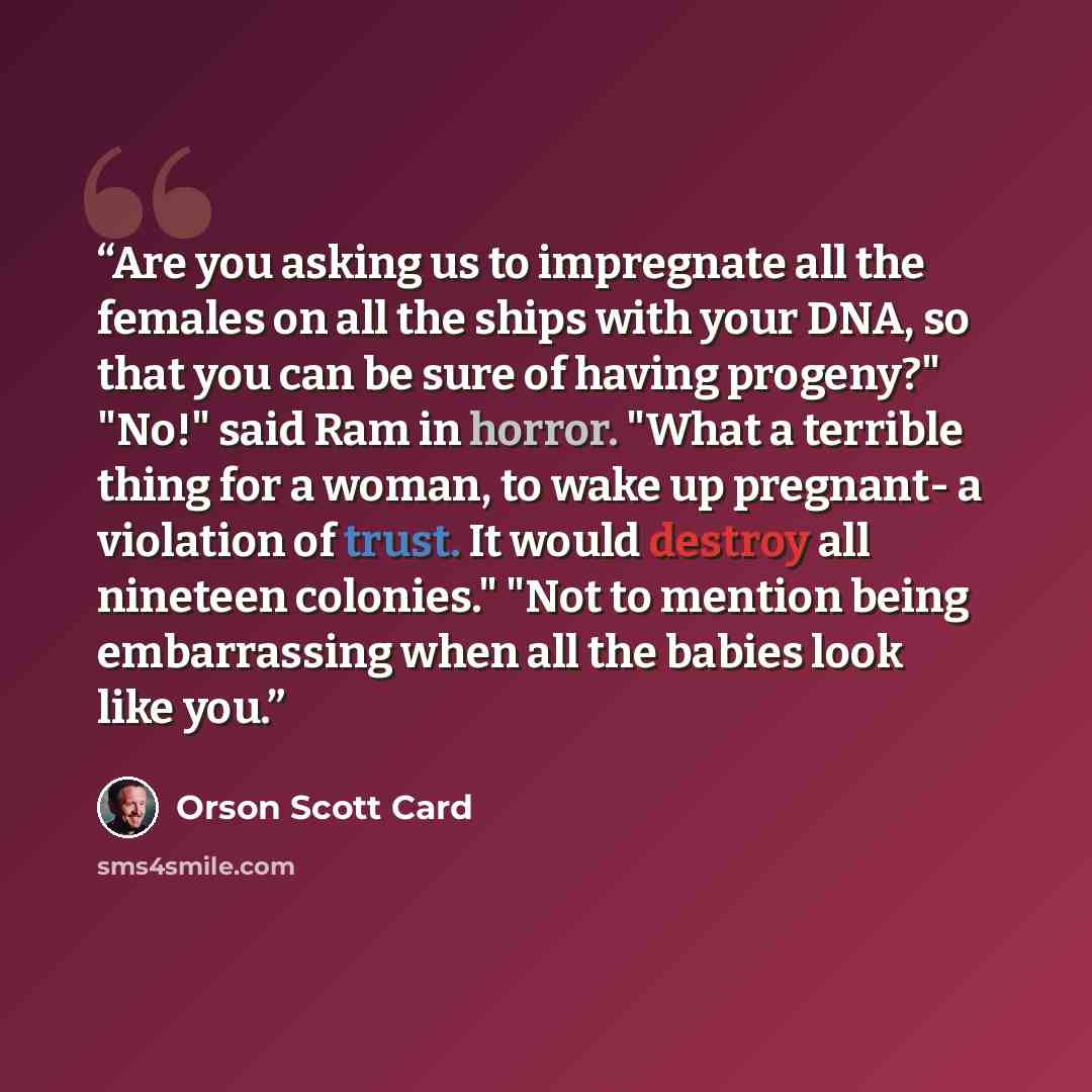 “Are you asking us to impregnate all the females on all the ships with your DNA, so that you can be sure of having progeny?" "No!" said Ram in horror. "What a terrible thing for a woman, to wake up pregnant- a violation of trust. It would destroy all nineteen colonies." "Not to mention being…” quote by Orson Scott Card