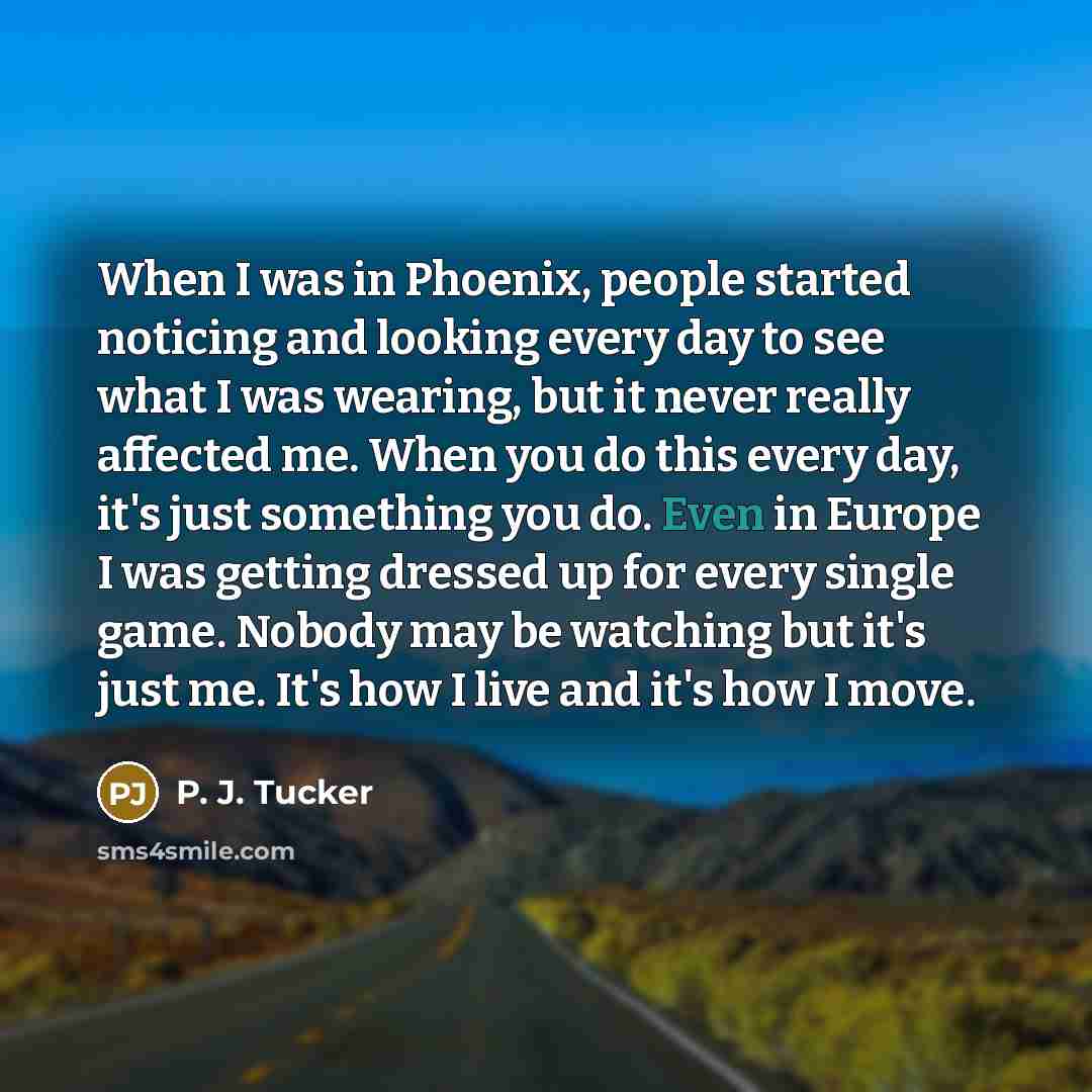 “When I was in Phoenix, people started noticing and looking every day to see what I was wearing, but it never really affected me. When you do this every day, it's just something you do. Even in Europe I was getting dressed up for every single game. Nobody may be watching but it's just me. It's how…” quote by P. J. Tucker