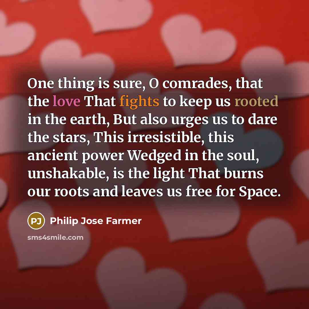 “One thing is sure, O comrades, that the love That fights to keep us rooted in the earth, But also urges us to dare the stars, This irresistible, this ancient power Wedged in the soul, unshakable, is the light That burns our roots and leaves us free for Space.” quote by Philip Jose Farmer