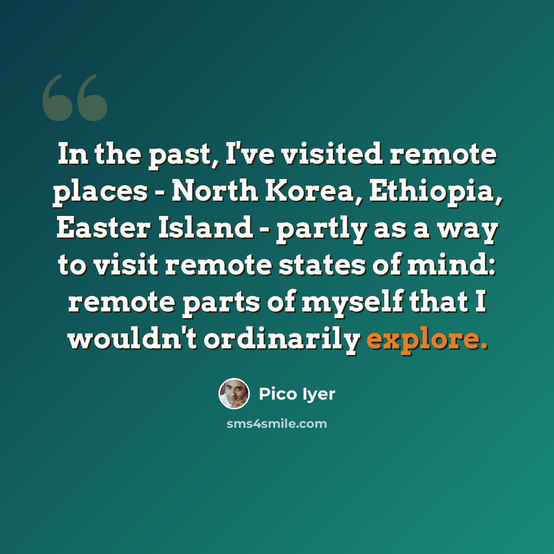 “In the past, I've visited remote places - North Korea, Ethiopia, Easter Island - partly as a way to visit remote states of mind: remote parts of myself that I wouldn't ordinarily explore.” quote by Pico Iyer