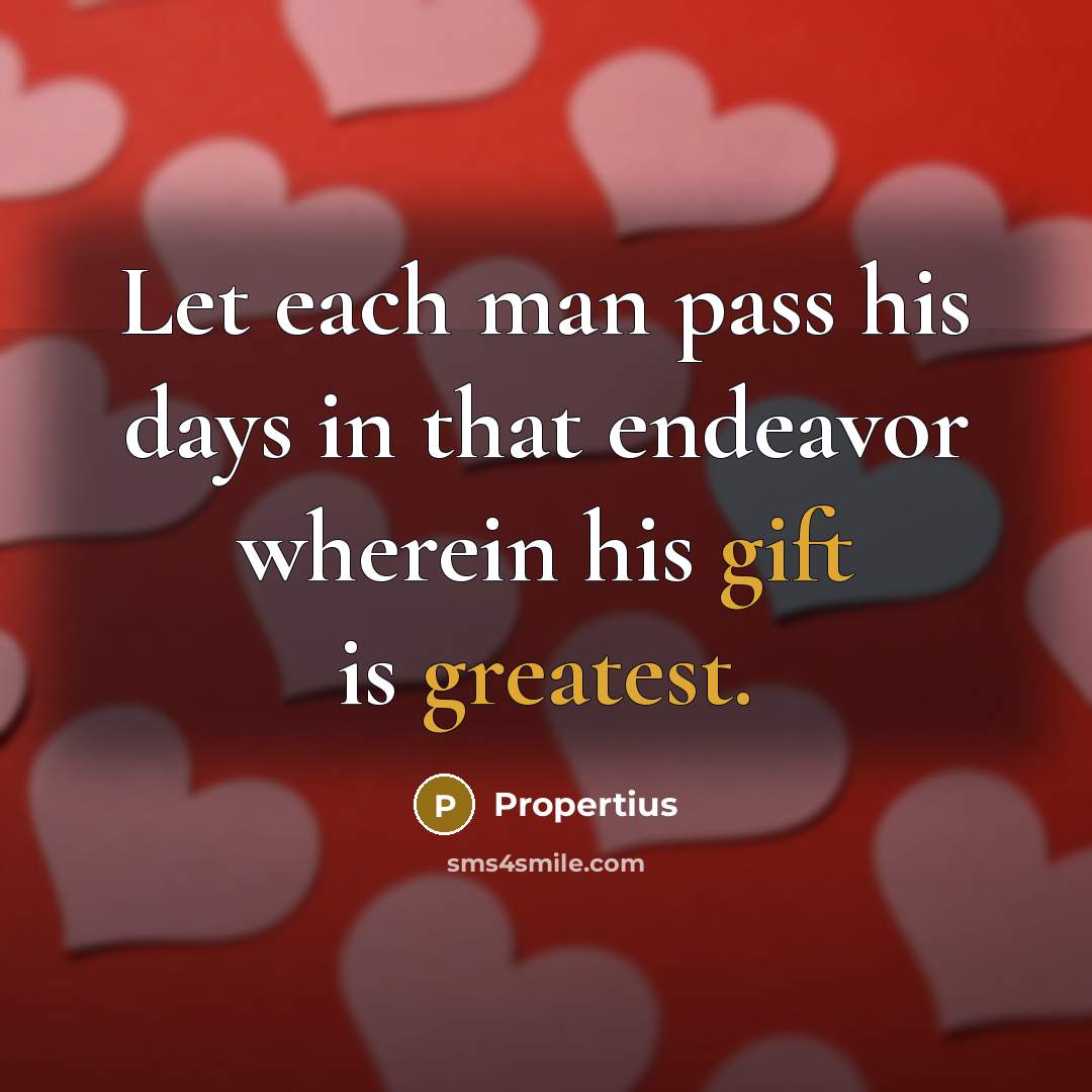 “Let each man pass his days in that endeavor wherein his gift is greatest.” quote by Propertius