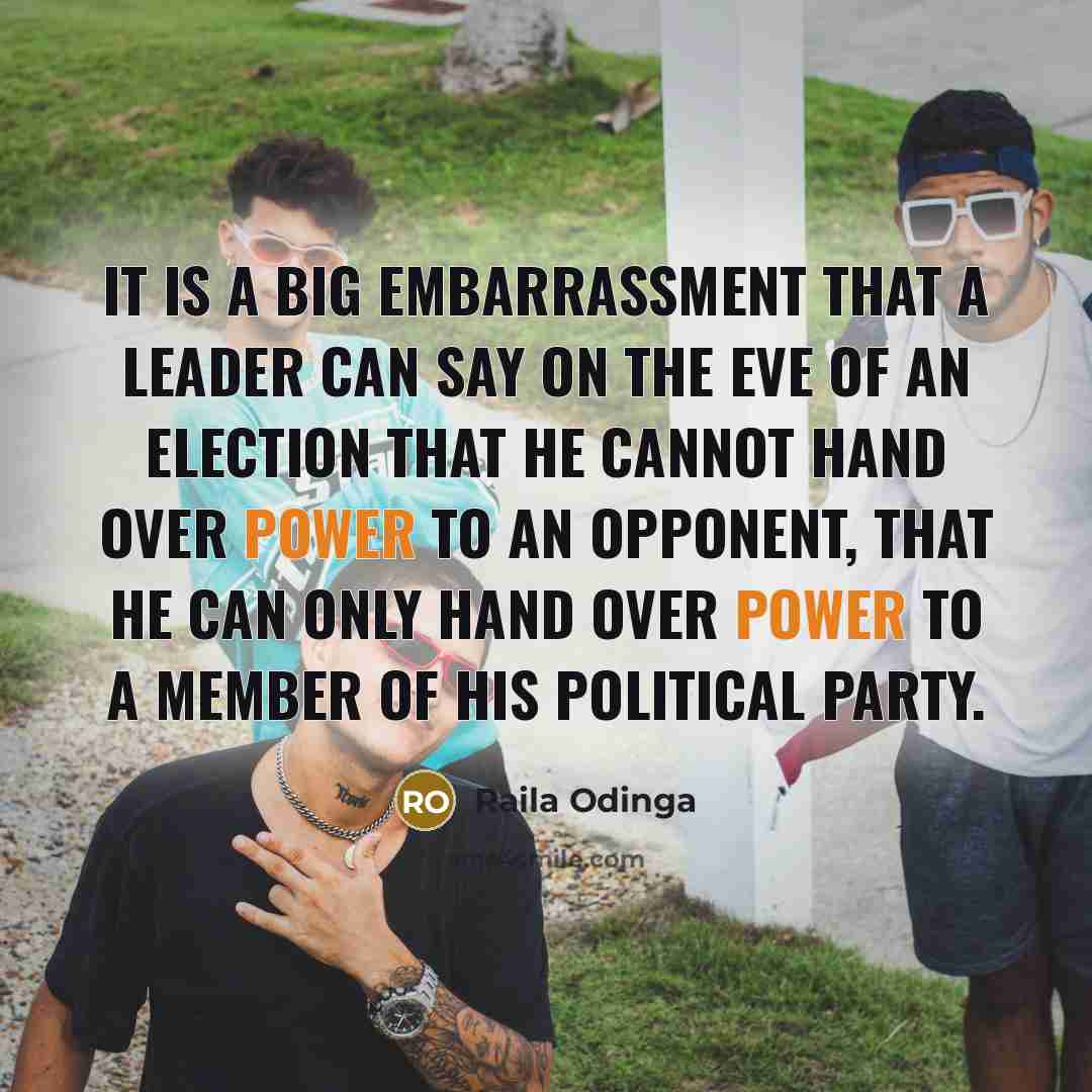 “It is a big embarrassment that a leader can say on the eve of an election that he cannot hand over power to an opponent, that he can only hand over power to a member of his political party.” quote by Raila Odinga