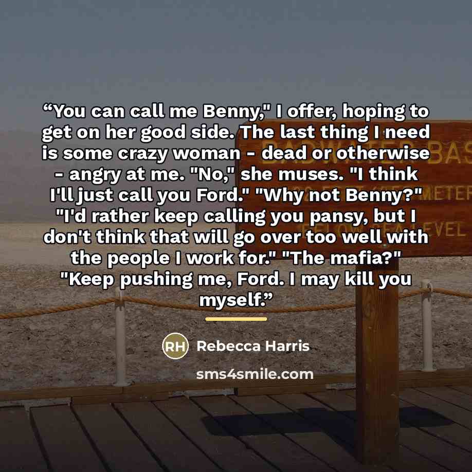 “You can call me Benny," I offer, hoping to get on her good side. The last thing I need is some crazy woman - dead or otherwise - angry at me. "No," she muses. "I think I'll just call you Ford." "Why not Benny?" "I'd rather keep calling you pansy, but I don't think that will go over too well with…” quote by Rebecca Harris