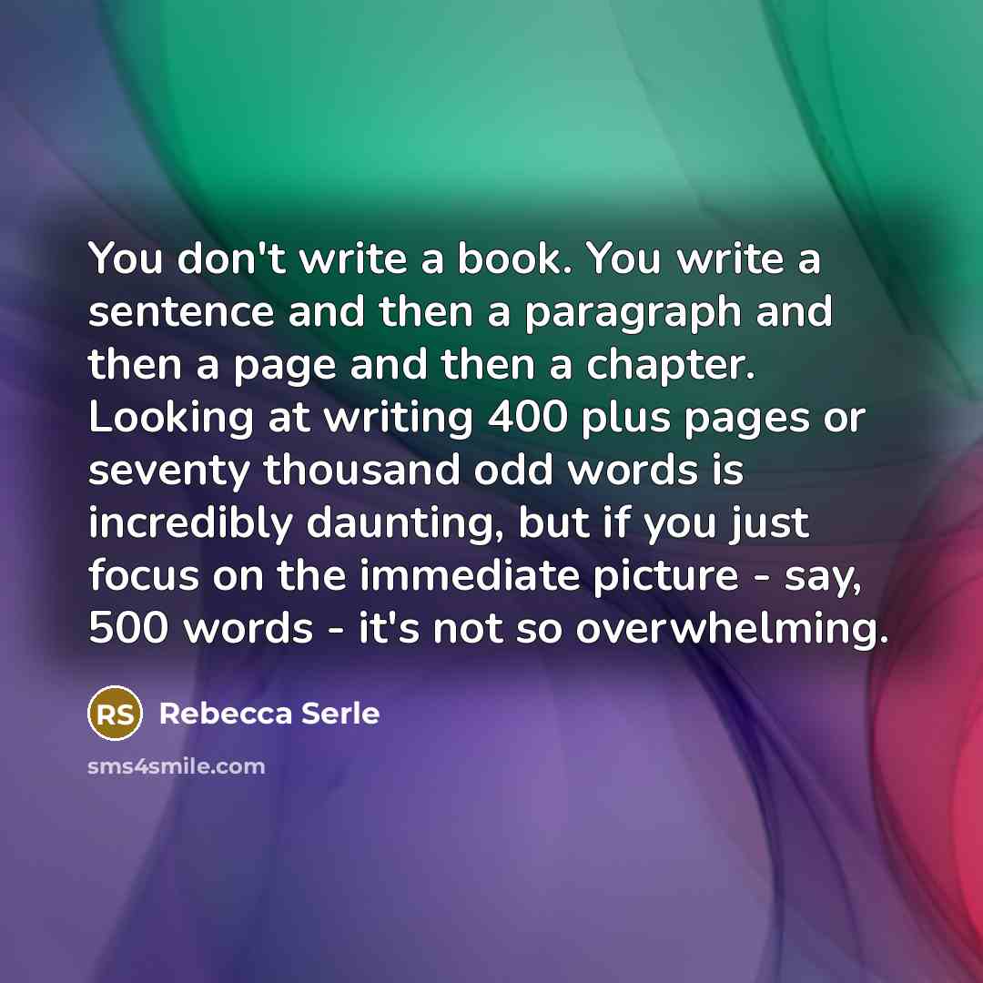 “You don't write a book. You write a sentence and then a paragraph and then a page and then a chapter. Looking at writing 400 plus pages or seventy thousand odd words is incredibly daunting, but if you just focus on the immediate picture - say, 500 words - it's not so overwhelming.” quote by Rebecca Serle